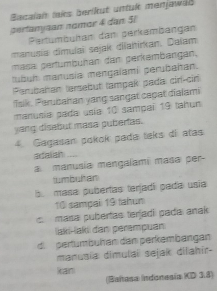 Bacalah taks berikut untuk menjawaß
pertanyaan nomor 4 dan 51
Pertumbüham dan perkembängan
manusia dimulai sejak dilahirkan. Dalam
masa pertumbühan dan perkembängan,
tubuh manusia mengalamil perubahan.
Perubahan tersebut tampak pada ciri-ciri
fisik. Perubahan yang sangat cepat dialami
manusía pada usia 10 sampaí 19 tahun
yang disebut masa pubertas.
4. Gagasan pokok pada teks di atas
adaian ....
a manusia mengalami masa per-
tumbuhan
bu masa pubertas terjadíí pada usia
10 sampai 19 tahun
c. masa pubertas terjadi pada anak
İaki-laki dan perempuan
d. pertumbuhan dan perkembangan
manusia dimulai sejak dilahir-
kan
(Bañasa Indonesía KD 3.8)