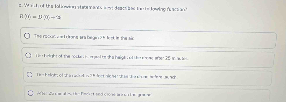 Which of the following statements best describes the following function?
R(0)=D(0)+25
The rocket and drone are begin 25 feet in the air.
The height of the rocket is equal to the height of the drone after 25 minutes.
The height of the rocket is 25 feet higher than the drone before launch.
After 25 minutes, the Rocket and drone are on the ground.