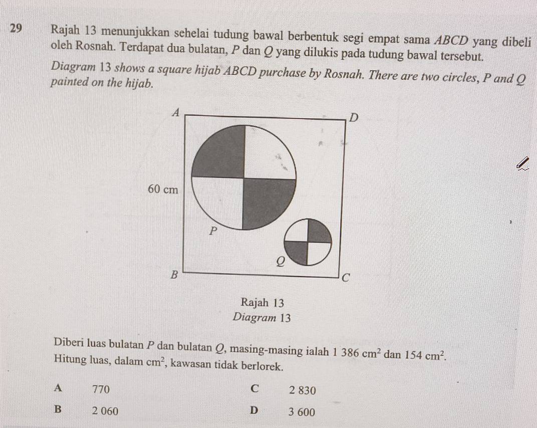 Rajah 13 menunjukkan sehelai tudung bawal berbentuk segi empat sama ABCD yang dibeli
oleh Rosnah. Terdapat dua bulatan, P dan Q yang dilukis pada tudung bawal tersebut.
Diagram 13 shows a square hijab ABCD purchase by Rosnah. There are two circles, P and Q
painted on the hijab.
Rajah 13
Diagram 13
Diberi luas bulatan P dan bulatan Q, masing-masing ialah 1386cm^2 dan 154cm^2. 
Hitung luas, dalam cm^2 , kawasan tidak berlorek.
A 770 C 2 830
B 2 060 D 3 600