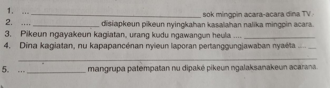 …_ 
sok mingpin acara-acara dina TV. 
2. .... _disiapkeun pikeun nyingkahan kasalahan nalika mingpin acara. 
3. Pikeun ngayakeun kagiatan, urang kudu ngawangun heula ...._ 
4. Dina kagiatan, nu kapapancénan nyieun laporan pertanggungjawaban nyaéta ...._ 
_ 
5. ..._ 
mangrupa patempatan nu dipaké pikeun ngalaksanakeun acarana.