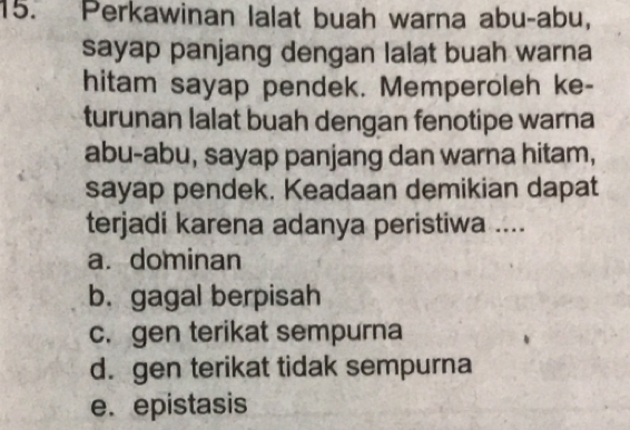 Perkawinan lalat buah warna abu-abu,
sayap panjang dengan lalat buah warna
hitam sayap pendek. Memperoleh ke-
turunan lalat buah dengan fenotipe warna
abu-abu, sayap panjang dan warna hitam,
sayap pendek. Keadaan demikian dapat
terjadi karena adanya peristiwa ....
a. dominan
b. gagal berpisah
c. gen terikat sempurna
d. gen terikat tidak sempurna
e. epistasis