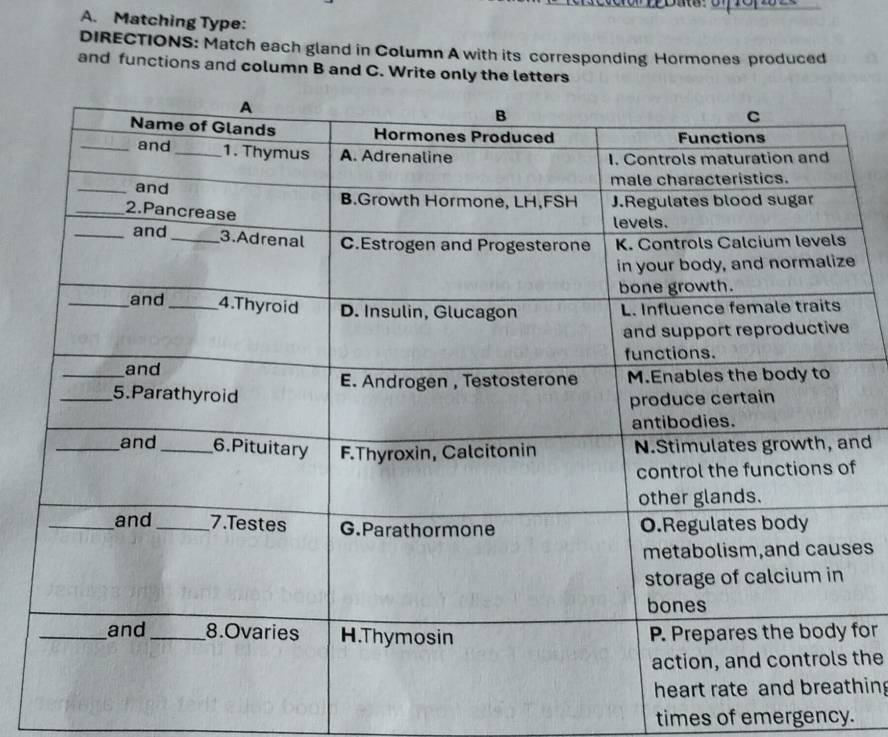 Matching Type: 
DIRECTIONS: Match each gland in Column A with its corresponding Hormones produced 
and functions and column B and C. Write only the letters 
nd 
f 
es 
for 
the 
hin 
times of emergency.