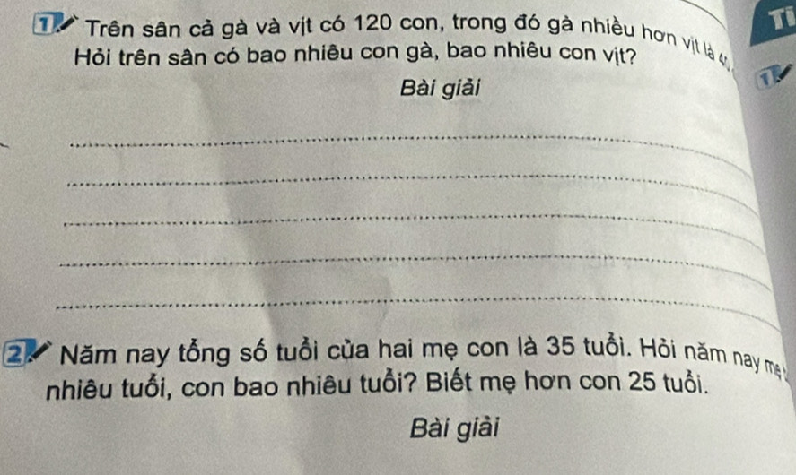 Ti 
T. Trên sân cả gà và vịt có 120 con, trong đó gà nhiều hơn vịt là v 
Hỏi trên sân có bao nhiêu con gà, bao nhiêu con vịt? 
Bài giải 
1 
_ 
_ 
_ 
_ 
_ 
2. * Năm nay tổng số tuổi của hai mẹ con là 35 tuổi. Hỏi năm nay m 
nhiêu tuổi, con bao nhiêu tuổi? Biết mẹ hơn con 25 tuổi. 
Bài giải