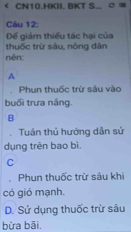 CN10.HKII. BKT S... ¤
Câu 12:
Đế giảm thiếu tác hại của
thuốc trừ sâu, nông dân
nên:
A
Phun thuốc trừ sâu vào
buổi trưa nắng.
B
Tuân thủ hướng dẫn sử
dụng trên bao bì.
C
Phun thuốc trừ sâu khi
có gió mạnh.
D. Sử dụng thuốc trừ sâu
bừa bãi.