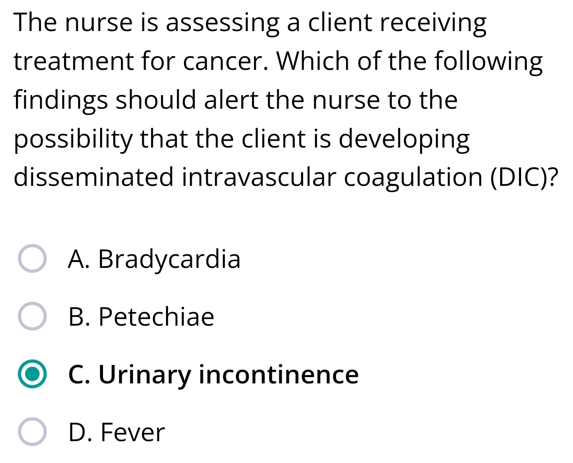 The nurse is assessing a client receiving
treatment for cancer. Which of the following
findings should alert the nurse to the
possibility that the client is developing
disseminated intravascular coagulation (DIC)?
A. Bradycardia
B. Petechiae
C. Urinary incontinence
D. Fever