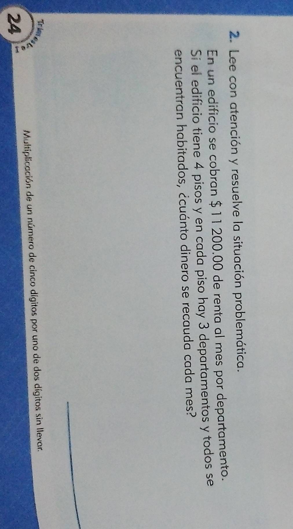 Lee con atención y resuelve la situación problemática. 
En un edificio se cobran $ 11 200.00 de renta al mes por departamento. 
Sí el edificio tiene 4 pisos y en cada piso hay 3 departamentos y todos se 
encuentran habitados, ¿cuánto dinero se recauda cada mes? 
Tr i 
A 
Multiplicación de un número de cinco dígitos por uno de dos dígitos sin llevar. 
24