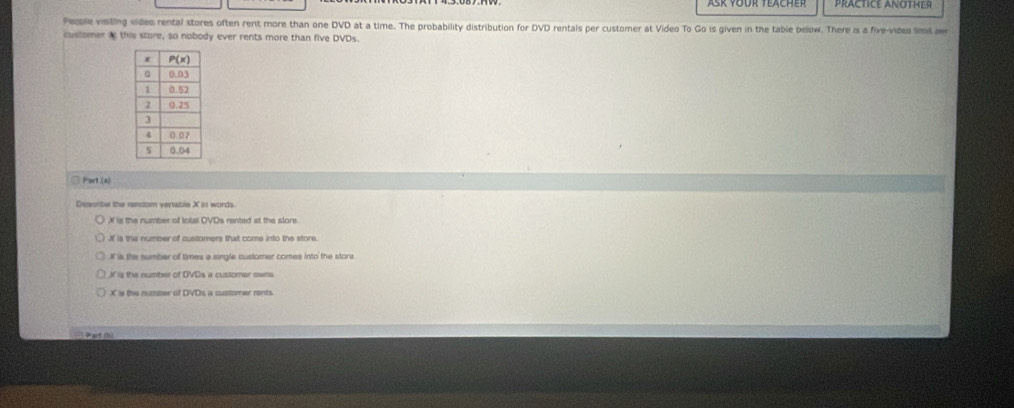 PRACTICE ANOTHER
People visting video rental stores often rent more than one DVD at a time. The probability distribution for DVD rentals per customer at Video To Go is given in the table below. There is a five-vides limit owr
cullomer i this store, so nobody ever rents more than five DVDs.
□ Part (a)
Dessrbe the random vertable X in words.
X is the number of lotal OVDs rented at the store
If is the number of customers that come into the store.
X is the number of times a single customer comes into the store
t is the number of DVDs a customer owns.
Ppt (b)