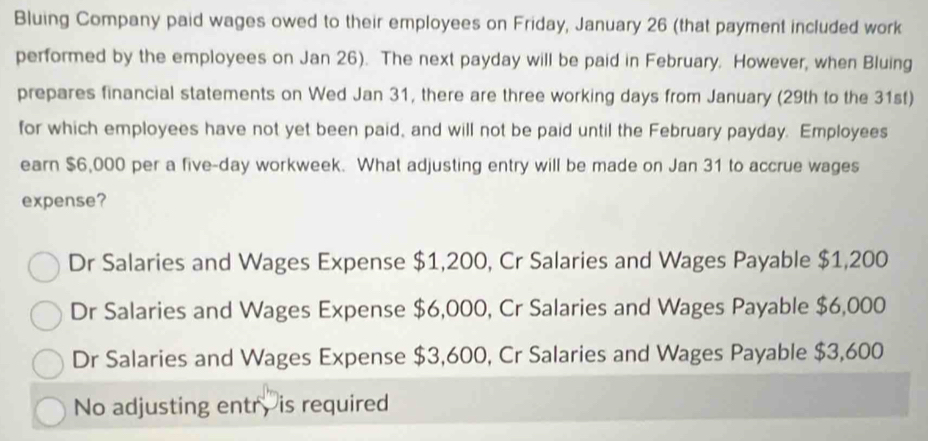 Bluing Company paid wages owed to their employees on Friday, January 26 (that payment included work
performed by the employees on Jan 26). The next payday will be paid in February. However, when Bluing
prepares financial statements on Wed Jan 31, there are three working days from January (29th to the 31st)
for which employees have not yet been paid, and will not be paid until the February payday. Employees
earn $6,000 per a five-day workweek. What adjusting entry will be made on Jan 31 to accrue wages
expense?
Dr Salaries and Wages Expense $1,200, Cr Salaries and Wages Payable $1,200
Dr Salaries and Wages Expense $6,000, Cr Salaries and Wages Payable $6,000
Dr Salaries and Wages Expense $3,600, Cr Salaries and Wages Payable $3,600
No adjusting entr, is required