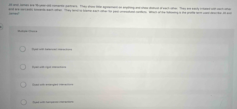 JIll and James are 16-year -old romantic partners. They show little agreement on anything and show distrust of each other. They are easily irritated with each other
and are sarcastic towards each other. They tend to blame each other for past unresolved conflicts. Which of the following is the profile term used describe Jill and
James?
3
Multiple Choice
Dyad with balanced interactions
Dyad with rigid interactions
Dyad with entangled interactions
Dyad with hampered interactions