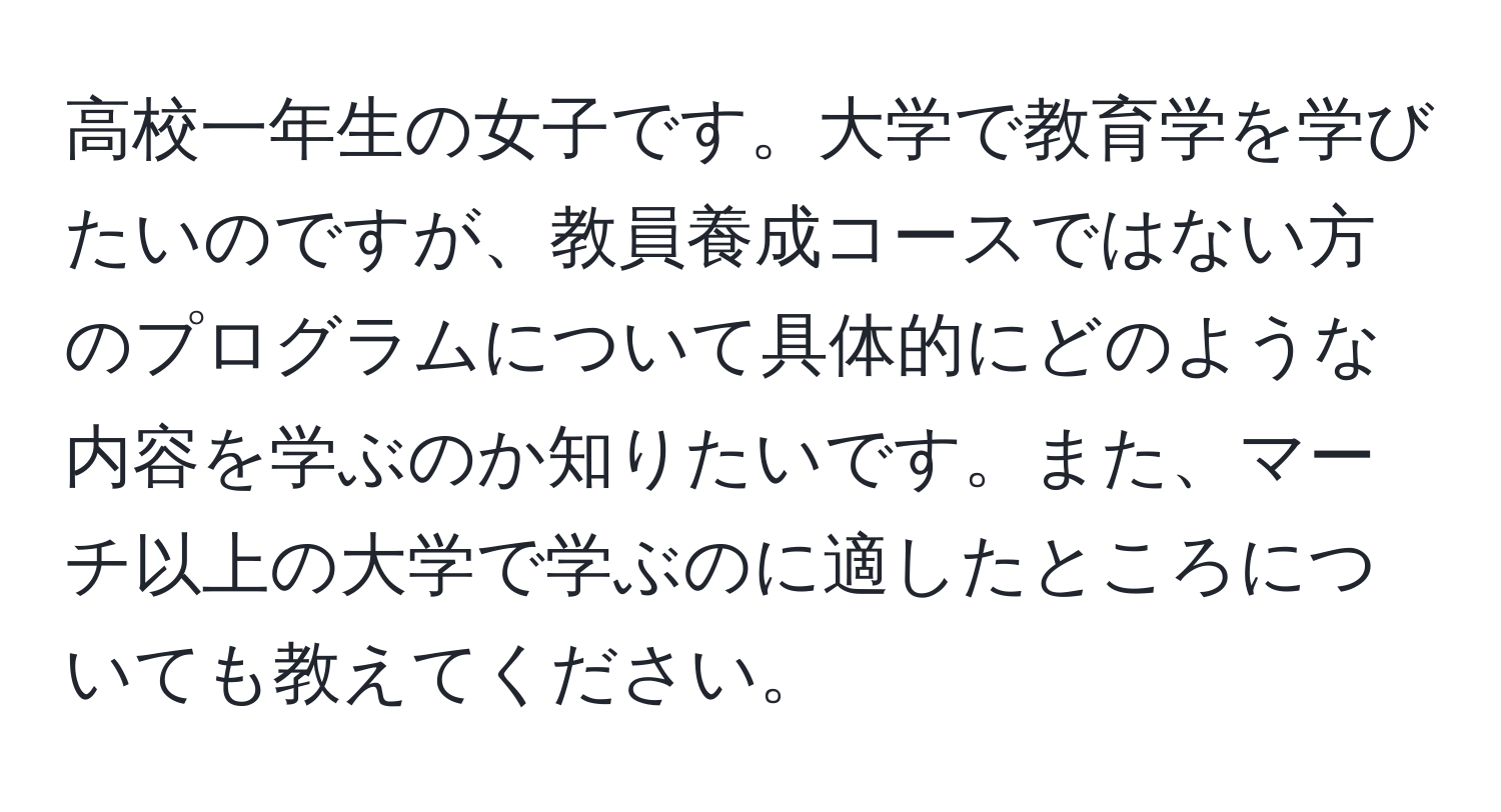 高校一年生の女子です。大学で教育学を学びたいのですが、教員養成コースではない方のプログラムについて具体的にどのような内容を学ぶのか知りたいです。また、マーチ以上の大学で学ぶのに適したところについても教えてください。