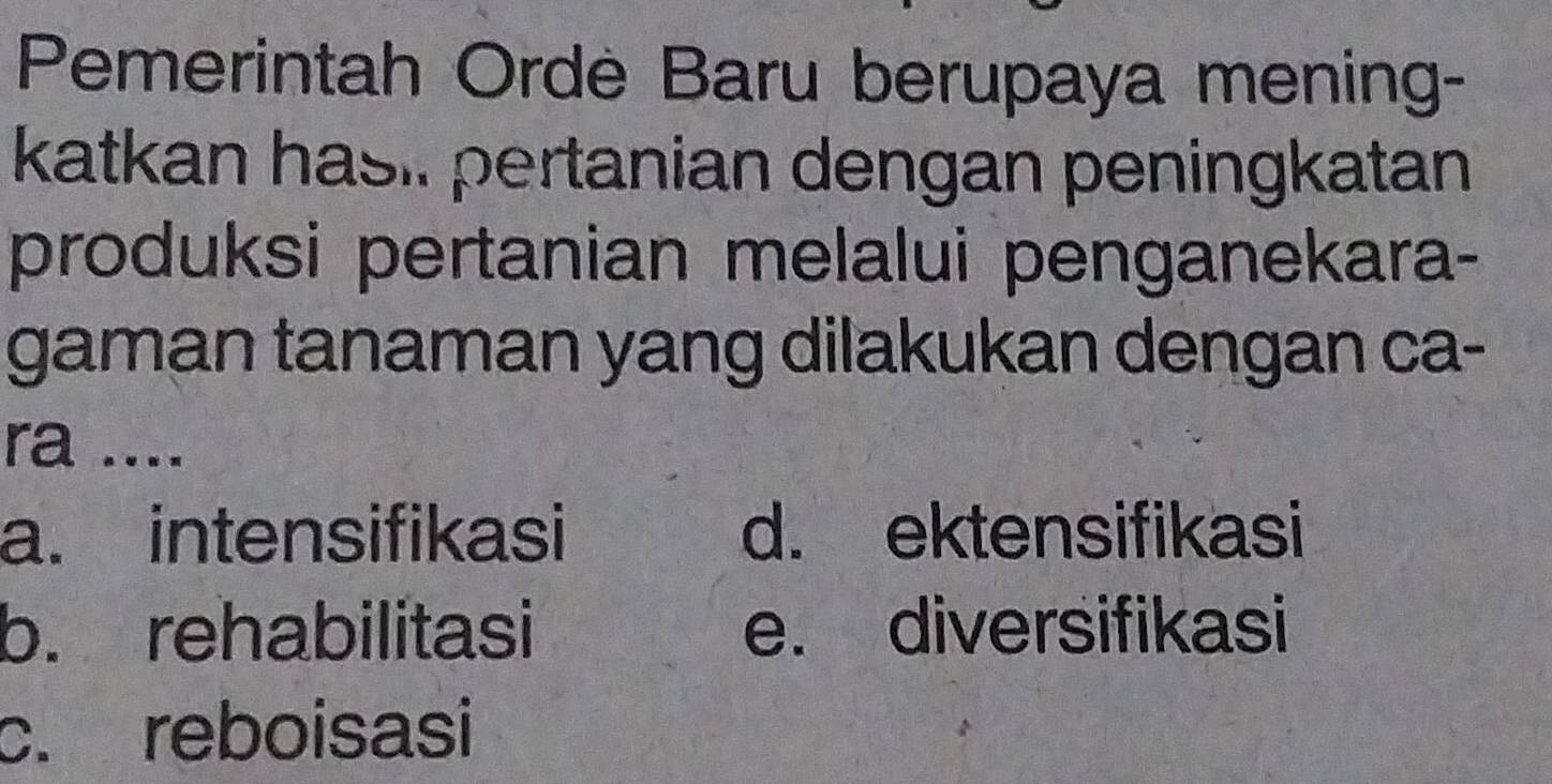 Pemerintah Ordè Baru berupaya mening-
katkan hasi. pertanian dengan peningkatan
produksi pertanian melalui penganekara-
gaman tanaman yang dilakukan dengan ca-
ra ....
a. intensifikasi d. ektensifikasi
b. rehabilitasi e. diversifikasi
c. reboisasi