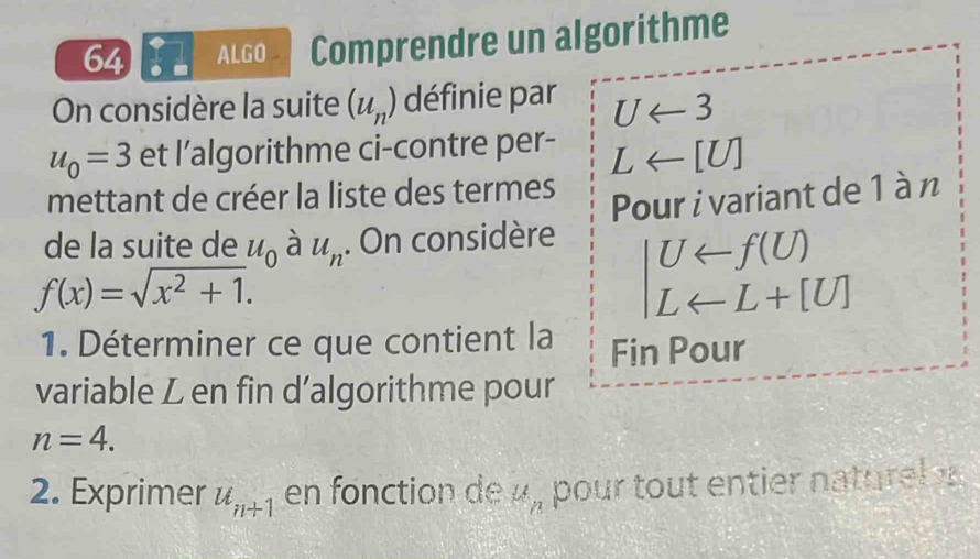 ALGO Comprendre un algorithme 
On considère la suite (u_n) définie par Uarrow 3
u_0=3 et l’algorithme ci-contre per- Larrow [U]
mettant de créer la liste des termes 
Pour i variant de 1 à n 
de la suite de u_0 à u_n. On considère Uarrow f(U)
f(x)=sqrt(x^2+1).
Larrow L+[U]
1. Déterminer ce que contient la Fin Pour 
variable L en fin d’algorithme pour
n=4. 
2. Exprimer u_n+1 en fonction de 21 pour tout entier naturel