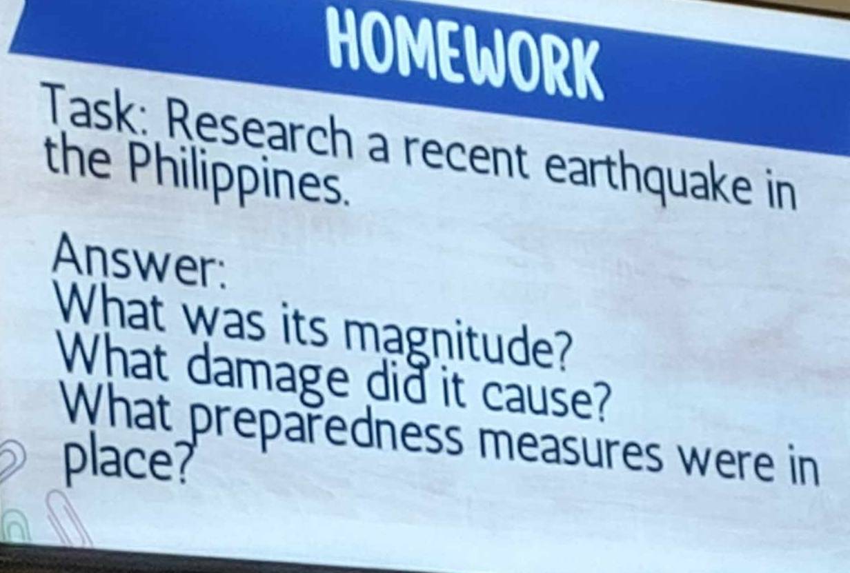 HOMEWORK 
Task: Research a recent earthquake in 
the Philippines. 
Answer: 
What was its magnitude? 
What damage did it cause? 
What preparedness measures were in 
place?