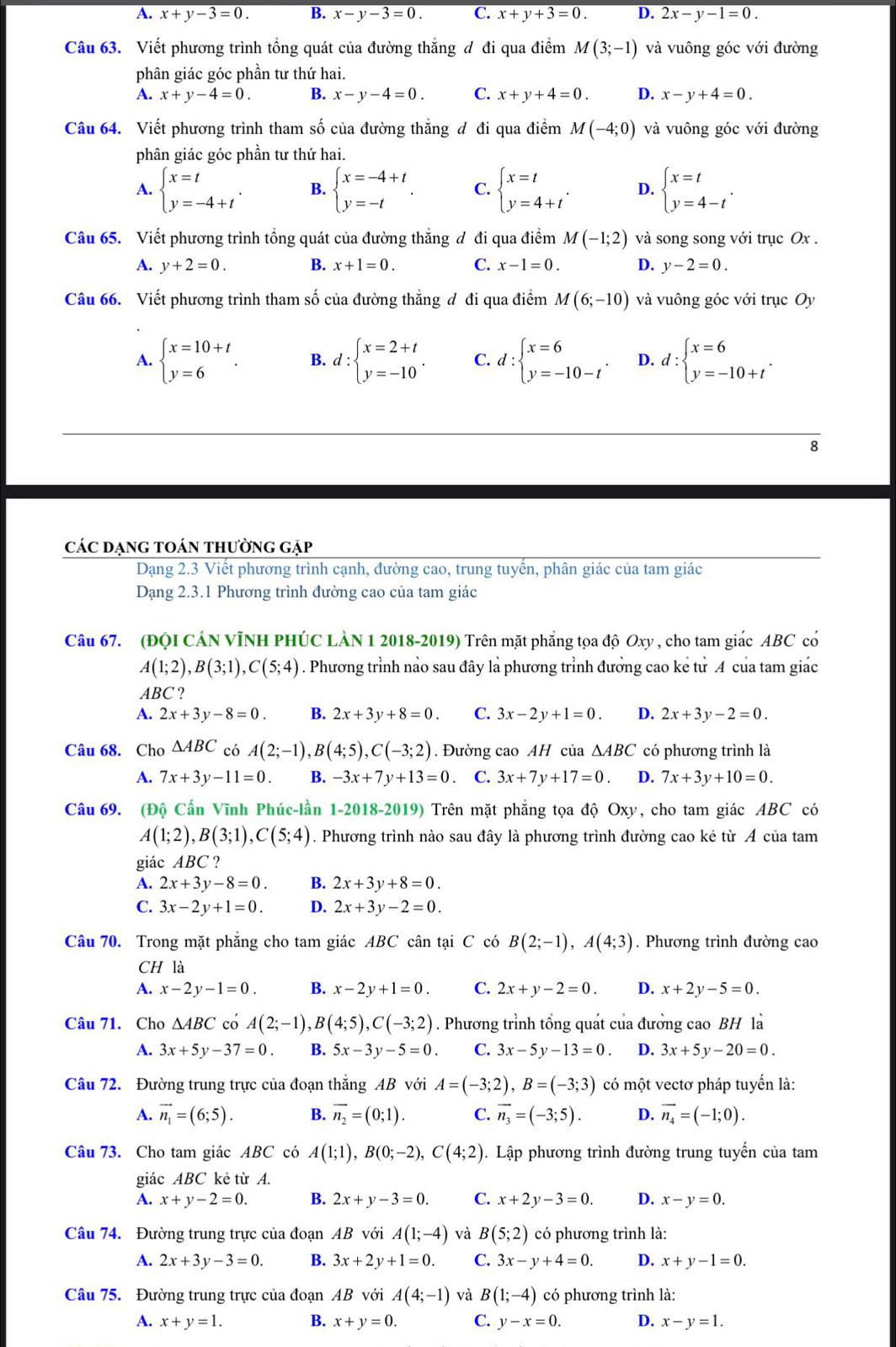 A. x+y-3=0. B. x-y-3=0. C. x+y+3=0. D. 2x-y-1=0.
Câu 63. Viết phương trình tổng quát của đường thắng đ đi qua điểm M(3;-1) và vuông góc với đường
phân giác góc phần tư thứ hai.
A. x+y-4=0. B. x-y-4=0. C. x+y+4=0. D. x-y+4=0.
Câu 64. Viết phương trình tham số của đường thắng đ đi qua điểm M(-4;0) và vuông góc với đường
phân giác góc phần tư thứ hai.
A. beginarrayl x=t y=-4+tendarray. . B. beginarrayl x=-4+t y=-tendarray. . C. beginarrayl x=t y=4+tendarray. . D. beginarrayl x=t y=4-tendarray. .
Câu 65. Viết phương trình tổng quát của đường thắng đ đi qua điểm M(-1;2) và song song với trục Ox .
A. y+2=0. B. x+1=0. C. x-1=0. D. y-2=0.
Câu 66. Viết phương trình tham số của đường thắng đ đi qua điểm M(6;-10) và vuông góc với trục Oy
A. beginarrayl x=10+t y=6endarray. . B. d:beginarrayl x=2+t y=-10endarray. . C. d:beginarrayl x=6 y=-10-tendarray. . D. d:beginarrayl x=6 y=-10+tendarray. .
8
các dẠng tOán thường gặp
Dạng 2.3 Viết phương trình cạnh, đường cao, trung tuyến, phân giác của tam giác
Dạng 2.3.1 Phương trình đường cao của tam giác
Câu 67. (ĐQI CÁN VÌNH PHÚC LÀN 1 2018-2019) Trên mặt phẳng tọa độ Oxy , cho tam giác ABC có
A(1;2),B(3;1),C(5;4). Phương trình nảo sau đây là phương trình đưởng cao kẻ từ A của tam giác
ABC ?
A. 2x+3y-8=0. B. 2x+3y+8=0. C. 3x-2y+1=0. D. 2x+3y-2=0.
Câu 68. Cho △ ABC có A(2;-1),B(4;5),C(-3;2). Đường cao AH của △ ABC có phương trình là
A. 7x+3y-11=0. B. -3x+7y+13=0 C. 3x+7y+17=0. D. 7x+3y+10=0.
Câu 69. (Độ Cấn Vĩnh Phúc-lần 1-2018-2019) Trên mặt phẳng tọa độ Oxy, cho tam giác ABC có
A(1;2),B(3;1),C(5;4). Phương trình nào sau đây là phương trình đường cao kẻ từ A của tam
giác ABC ?
A. 2x+3y-8=0. B. 2x+3y+8=0.
C. 3x-2y+1=0. D. 2x+3y-2=0.
Câu 70. Trong mặt phẳng cho tam giác ABC cân tại C có B(2;-1),A(4;3). Phương trình đường cao
CH là
A. x-2y-1=0. B. x-2y+1=0. C. 2x+y-2=0. D. x+2y-5=0.
Câu 71. Cho △ ABC có A(2;-1),B(4;5),C(-3;2). Phương trình tổng quát của đưởng cao BH là
A. 3x+5y-37=0. B. 5x-3y-5=0. C. 3x-5y-13=0. D. 3x+5y-20=0.
Câu 72. Đường trung trực của đoạn thắng AB với A=(-3;2),B=(-3;3) có một vectơ pháp tuyến là:
A. vector n_1=(6;5). B. vector n_2=(0;1). C. vector n_3=(-3;5). D. vector n_4=(-1;0).
Câu 73. Cho tam giác ABC có A(1;1),B(0;-2),C(4;2). Lập phương trình đường trung tuyến của tam
giác ABC kẻ từ A.
A. x+y-2=0. B. 2x+y-3=0. C. x+2y-3=0. D. x-y=0.
Câu 74. Đường trung trực của đoạn AB với A(1;-4) và B(5;2) có phương trình là:
A. 2x+3y-3=0. B. 3x+2y+1=0. C. 3x-y+4=0. D. x+y-1=0.
Câu 75. Đường trung trực của đoạn AB với A(4;-1) và B(1;-4) có phương trình là:
A. x+y=1. B. x+y=0. C. y-x=0. D. x-y=1.