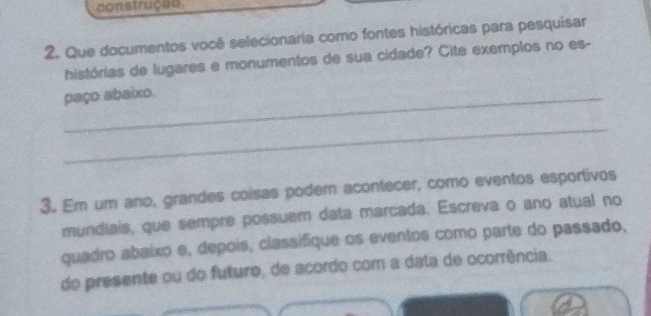 construção 
2. Que documentos você selecionaria como fontes históricas para pesquisar 
histórias de lugares e monumentos de sua cidade? Cite exemplos no es- 
paço abaixo. 
_ 
3. Em um ano, grandes coisas podem acontecer, como eventos esportivos 
mundiais, que sempre possuem data marcada. Escreva o ano atual no 
quadro abaixo e, depois, classifique os eventos como parte do passado, 
do presente ou do futuro, de acordo com a data de ocorrência.