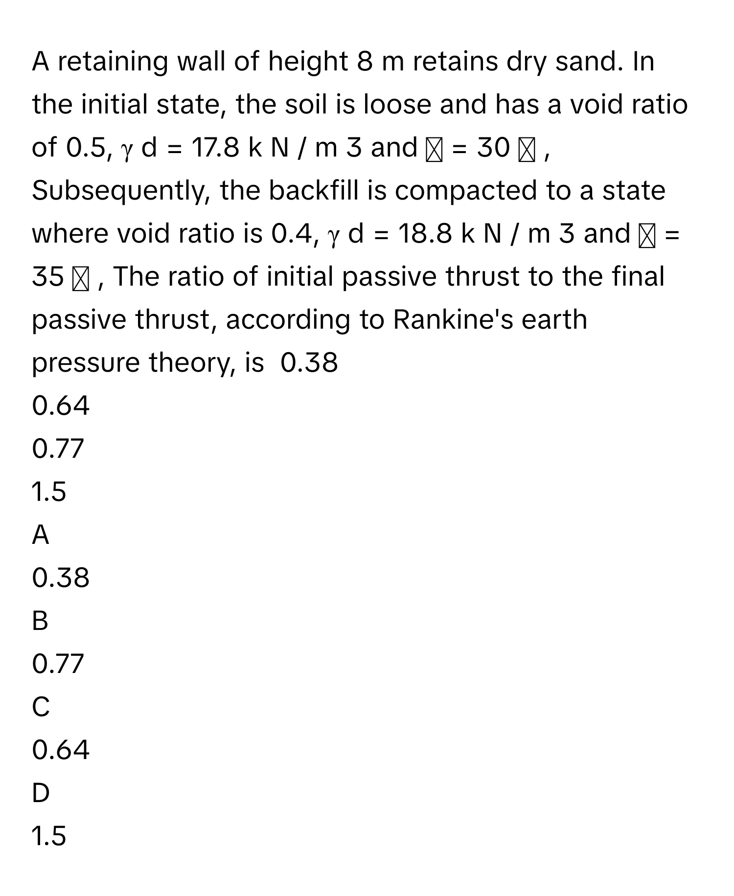 A retaining wall of height 8 m retains dry sand. In the initial state, the soil is loose and has a void ratio of 0.5, γ   d      =  17.8  k  N  /    m   3          and ϕ  =  30   ∘         , Subsequently, the backfill is compacted to a state where void ratio is 0.4, γ   d      =  18.8  k  N  /    m   3          and ϕ  =  35   ∘         , The ratio of initial passive thrust to the final passive thrust, according to Rankine's earth pressure theory, is  0.38
0.64
0.77
1.5

A  
0.38 


B  
0.77 


C  
0.64 


D  
1.5