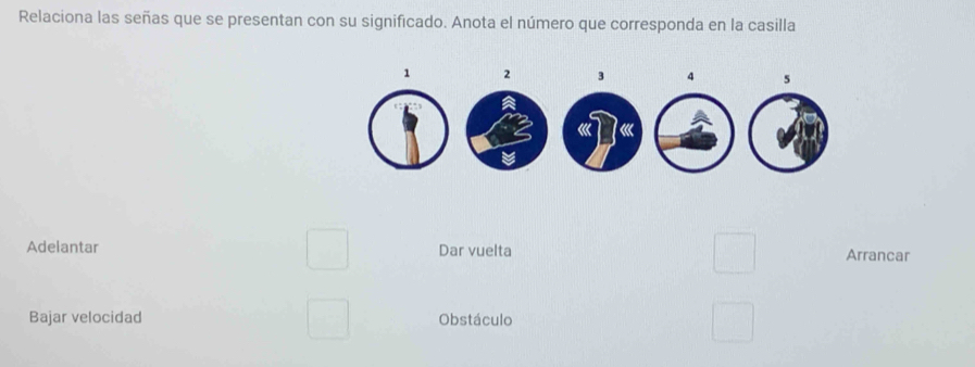 Relaciona las señas que se presentan con su significado. Anota el número que corresponda en la casilla 
Adelantar Dar vuelta Arrancar 
Bajar velocidad Obstáculo