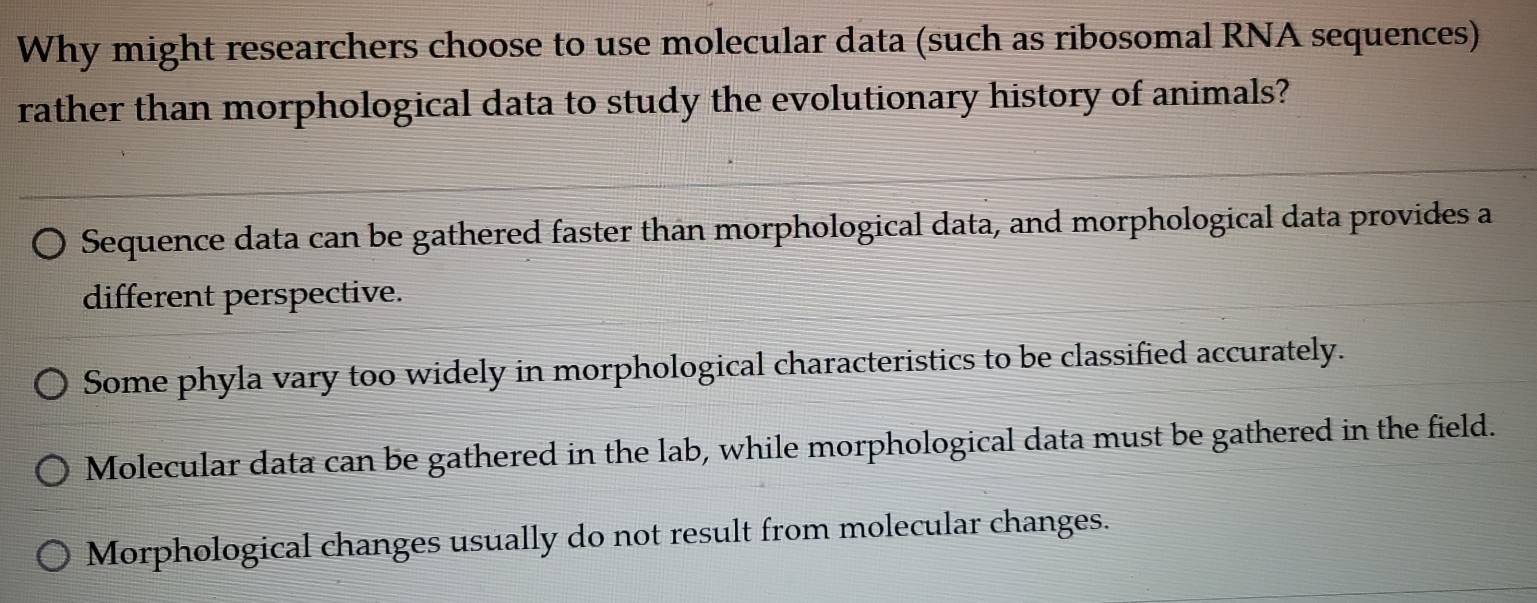 Why might researchers choose to use molecular data (such as ribosomal RNA sequences)
rather than morphological data to study the evolutionary history of animals?
Sequence data can be gathered faster than morphological data, and morphological data provides a
different perspective.
Some phyla vary too widely in morphological characteristics to be classified accurately.
Molecular data can be gathered in the lab, while morphological data must be gathered in the field.
Morphological changes usually do not result from molecular changes.