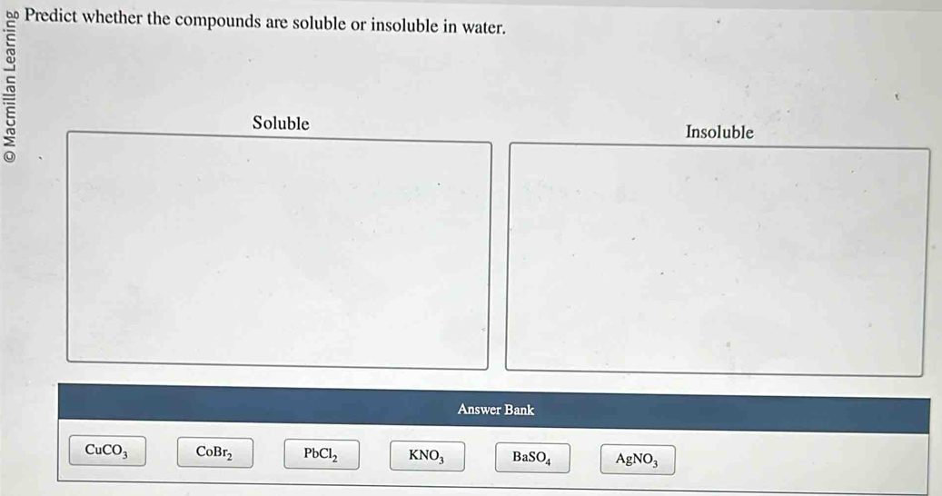 Predict whether the compounds are soluble or insoluble in water.
Soluble Insoluble
Answer Bank
CuCO_3 CoBr_2 PbCl_2 KNO_3 BaSO_4 AgNO_3