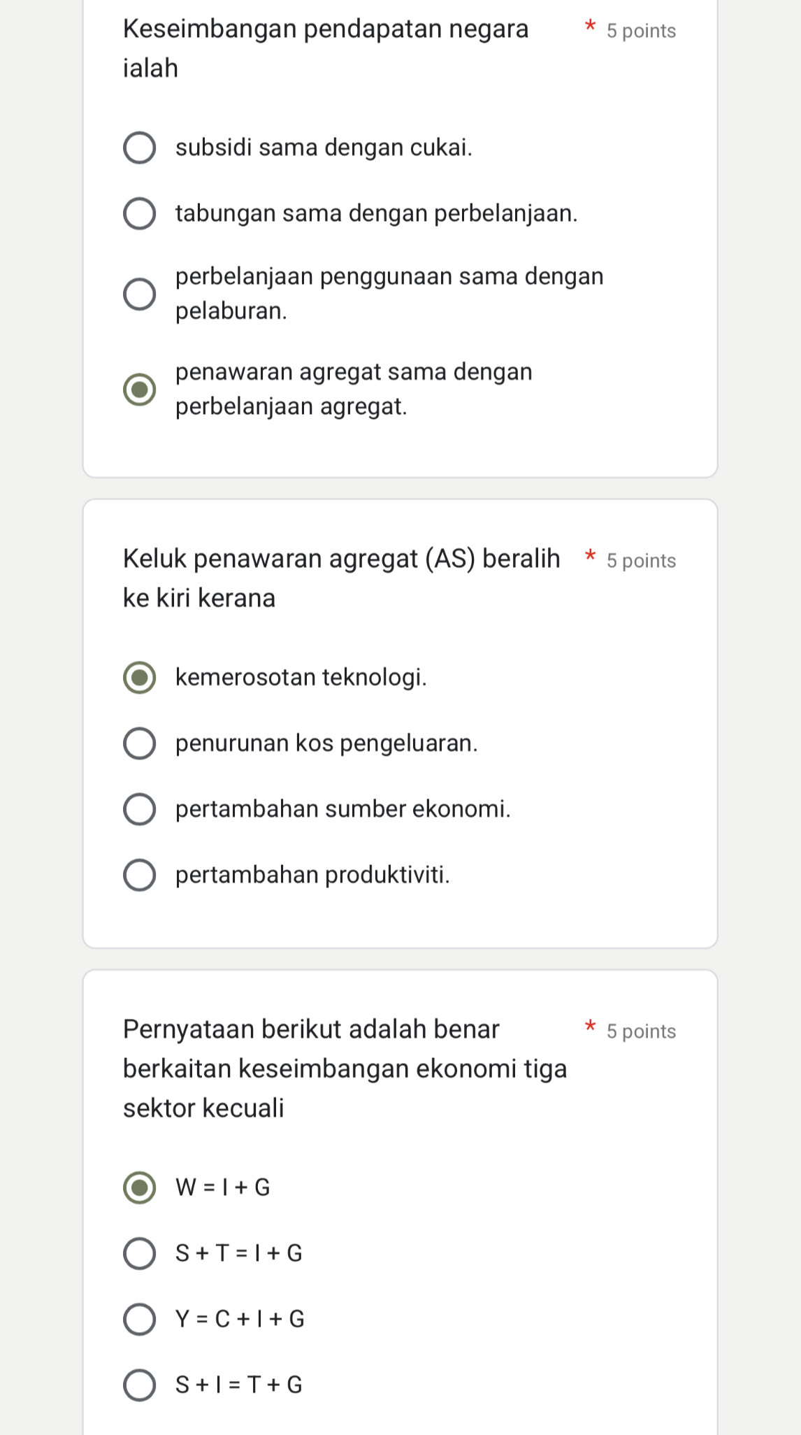 Keseimbangan pendapatan negara 5 points
ialah
subsidi sama dengan cukai.
tabungan sama dengan perbelanjaan.
perbelanjaan penggunaan sama dengan
pelaburan.
penawaran agregat sama dengan
perbelanjaan agregat.
Keluk penawaran agregat (AS) beralih * 5 points
ke kiri kerana
kemerosotan teknologi.
penurunan kos pengeluaran.
pertambahan sumber ekonomi.
pertambahan produktiviti.
Pernyataan berikut adalah benar 5 points
berkaitan keseimbangan ekonomi tiga
sektor kecuali
W=I+G
S+T=I+G
Y=C+I+G
S+I=T+G