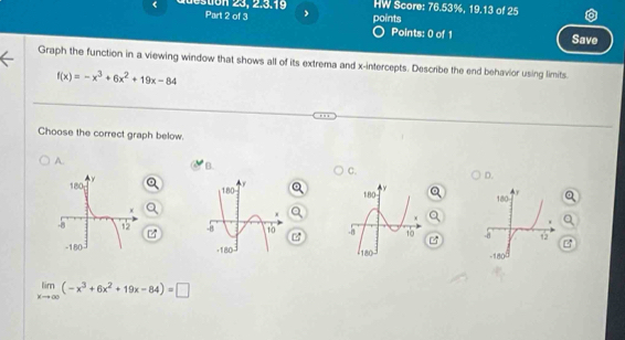 HW Score: 76.53%, 19.13 of 25
Part 2 of 3 ,
points Save
Points: 0 of 1
Graph the function in a viewing window that shows all of its extrema and x-intercepts. Describe the end behavior using limits.
f(x)=-x^3+6x^2+19x-84
Choose the correct graph below.
A.
B.
C.
D.
180 y. Q
-a 12 B
-180
limlimits _xto ∈fty (-x^3+6x^2+19x-84)=□