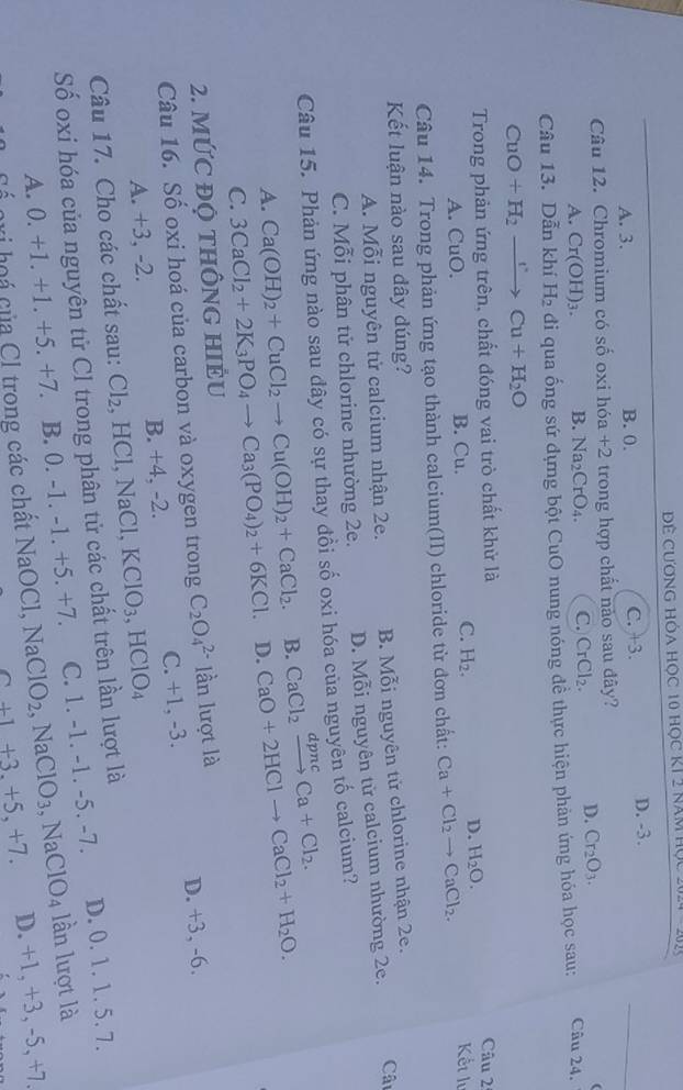 Đề Cương hóa học 10 học kí 2 năm học 2
A. 3. B. 0. C. +3.
D. -3.
Câu 12. Chromium có số oxi hóa +2 trong hợp chất nào sau đây?
A. Cr(OH)_3. B. Na_2CrO_4. C. CrCl_2. D. Cr_2O_3.
Câu 13. Dẫn khí H_2 đi qua ống sứ đựng bột CuO nung nóng đề thực hiện phản ứng hóa học sau:
Câu 24.
CuO +H_2to Cu+H_2O
Trong phản ứng trên, chất đóng vai trò chất khử là Câu 2º
D. H_2O.
A. CuO. B. Cu. C. H_2. Kết h
Câu 14. Trong phản ứng tạo thành calcium(II) chloride từ đơn chất: Ca+Cl_2to CaCl_2.
Kết luận nào sau đây đúng?
A. Mỗi nguyên tử calcium nhận 2e. B. Mỗi nguyên tử chlorine nhận 2e.
C. Mỗi phân tử chlorine nhường 2e. D. Mỗi nguyên tử calcium nhường 2e. Câu
Câu 15. Phản ứng nào sau đây có sự thay đồi số oxi hóa của nguyên tố calcium?
A. Ca(OH)_2+CuCl_2to Cu(OH)_2+CaCl_2. B. CaCl_2xrightarrow dpncCa+Cl_2.
C. 3CaCl_2+2K_3PO_4to Ca_3(PO_4)_2+6KCl. D. CaO+2HClto CaCl_2+H_2O.
2. MỨC ĐỌ THÔNG HIÉU
Câu 16. Số oxi hoá của carbon và oxygen trong C_2O_4^((2-) lần lượt là
A. +3, -2. B. +4, -2. C. +1, -3. D. +3, -6.
Câu 17. Cho các chất sau: Cl_2) HCl,N aCl. KClO_3,HClO_4
Số oxi hóa của nguyên tử CI trong phân tử các chất trên lần lượt là
A. 0. +1. +1. +5. +7. B. ( ).- 1 -1.+5.+7 C. 1. -1. -1. -5. -7. D. 0. 1. 1. 5. 7.
lần lượt là
Cổ gri hoá của Cl trong các chất NaOCl, Na ClO_2,NaClO_3,NaClO_4 D. +1, +3,-5,+7.
2+1+3.+5,+7.