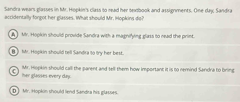 Sandra wears glasses in Mr. Hopkin's class to read her textbook and assignments. One day, Sandra
accidentally forgot her glasses. What should Mr. Hopkins do?
A Mr. Hopkin should provide Sandra with a magnifying glass to read the print.
B Mr. Hopkin should tell Sandra to try her best.
C Mr. Hopkin should call the parent and tell them how important it is to remind Sandra to bring
her glasses every day.
DMr. Hopkin should lend Sandra his glasses.