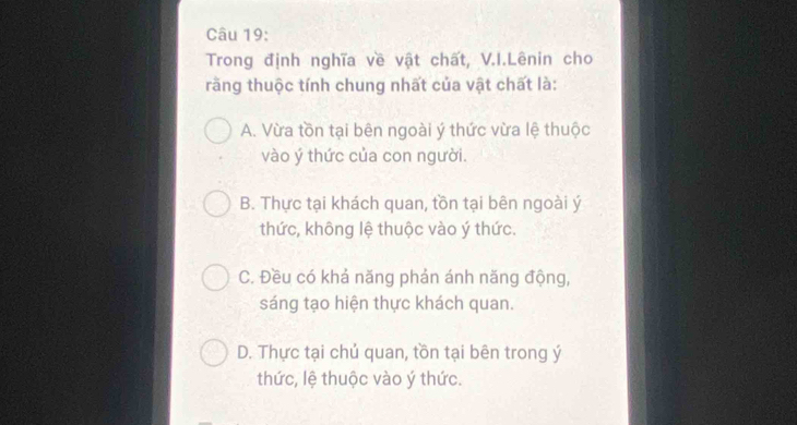 Trong định nghĩa về vật chất, V.I.Lênin cho
răng thuộc tính chung nhất của vật chất là:
A. Vừa tồn tại bên ngoài ý thức vừa lệ thuộc
vào ý thức của con người.
B. Thực tại khách quan, tồn tại bên ngoài ý
thức, không lệ thuộc vào ý thức.
C. Đều có khả năng phản ánh năng động,
sáng tạo hiện thực khách quan.
D. Thực tại chủ quan, tồn tại bên trong ý
thức, lệ thuộc vào ý thức.