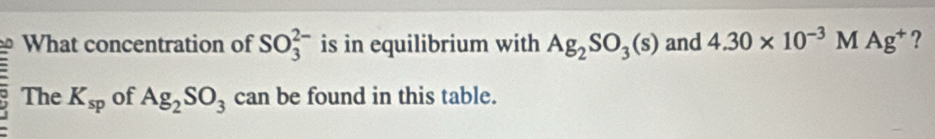 What concentration of SO_3^((2-) is in equilibrium with Ag_2)SO_3(s) and 4.30* 10^(-3)MAg^+ ? 
The K_sp of Ag_2SO_3 can be found in this table.