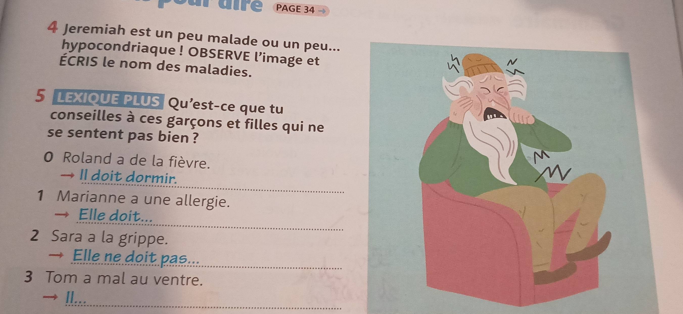 aire PAGE 34 
4 Jeremiah est un peu malade ou un peu... 
hypocondriaque ! OBSERVE l’image et 
ÉCRIS le nom des maladies. 
5 LEXIOUE PLUS Qu'est-ce que tu 
conseilles à ces garçons et filles qui ne 
se sentent pas bien ? 
0 Roland a de la fièvre. 
→ Il doit dormir. 
1 Marianne a une allergie. 
→ Elle doit... 
2 Sara a la grippe. 
Elle ne doit pas... 
3 Tom a mal au ventre. 
I...