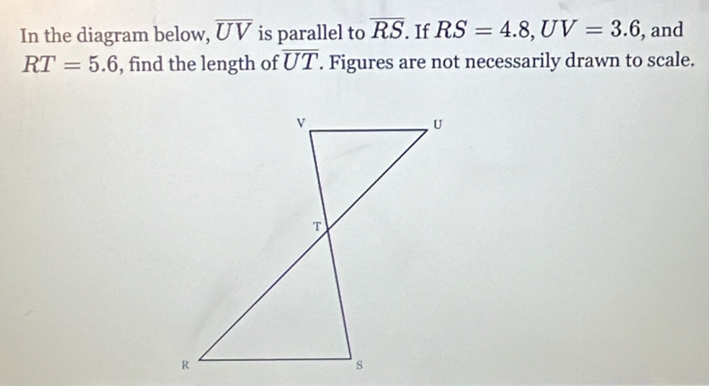 In the diagram below, overline UV is parallel to overline RS. If RS=4.8, UV=3.6 , and
RT=5.6 , find the length of overline UT. Figures are not necessarily drawn to scale.