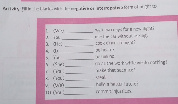 Activity: Fill in the blanks with the negative or interrogative form of ought to. 
1. (We) _wait two days for a new flight? 
2. You_ use the car without asking. 
3. (He) _cook dinner tonight? 
4. (1) _be heard? 
5. You _be unkind. 
6. (She) _do all the work while we do nothing? 
7. (You) _make that sacrifice? 
8. (You) _steal. 
9. (We) _build a better future? 
10. (You)_ commit injustices.