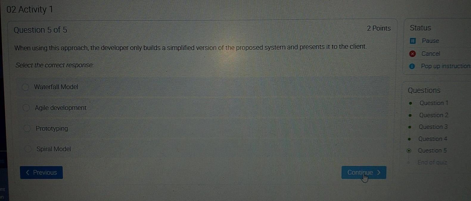 Activity 1
2 Points
Question 5 of 5 Status
Pause
When using this approach, the developer only builds a simplified version of the proposed system and presents it to the client.
Cancel
Select the correct response: Pop up instruction:
Waterfall Model
Questions
Question 1
Agile development
Question 2
Prototyping Question 3
Question 4
Spiral Model Question 5
End of quiz
Previous Continue a