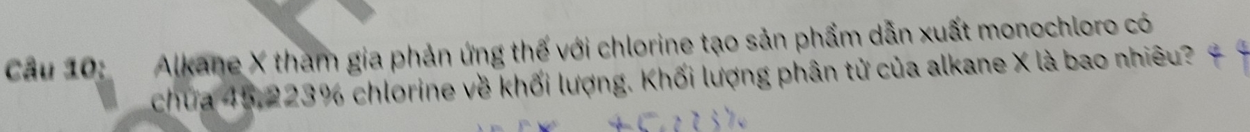 Cầu 10: Alkane X tham gia phản ứng thế với chlorine tạo sản phẩm dẫn xuất monochloro có 
chứa 45, 223% chlorine về khối lượng. Khối lượng phân tử của alkane X là bao nhiêu?