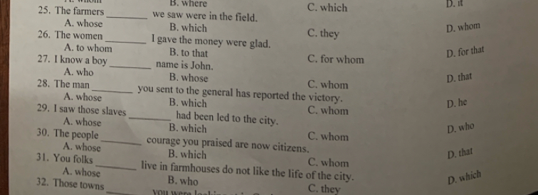 B. where C. which D. π
25. The farmers _we saw were in the field.
A. whose B. which D. whom
26. The women _I gave the money were glad. C. they
A. to whom B. to that D. for that
27. I know a boy_ name is John. C. for whom
D. that
A. who B. whose C. whom
28. The man_ you sent to the general has reported the victory.
D. he
A. whose B. which C. whom
29. I saw those slaves _had been led to the city.
D. who
A. whose B. which C. whom
30. The people_ courage you praised are now citizens.
D. that
A. whose B. which C. whom
31. You folks_ live in farmhouses do not like the life of the city.
A. whose
D. which
32. Those towns _B. who C. they
you wer