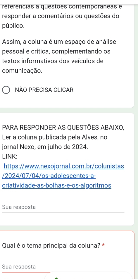 referencias a questoes contemporaneas e 
responder a comentários ou questões do 
público. 
Assim, a coluna é um espaço de análise 
pessoal e crítica, complementando os 
textos informativos dos veículos de 
comunicação. 
NÃO PRECISA CLICAR 
PARA RESPONDER AS QUESTÕES ABAIXO, 
Ler a coluna publicada pela Alves, no 
jornal Nexo, em julho de 2024. 
LINK: 
https://www.nexojornal.com.br/colunistas 
/2024/07/04/os-adolescentes-a- 
criatividade-as-bolhas-e-os-algoritmos 
Sua resposta 
Qual é o tema principal da coluna? * 
Sua resposta