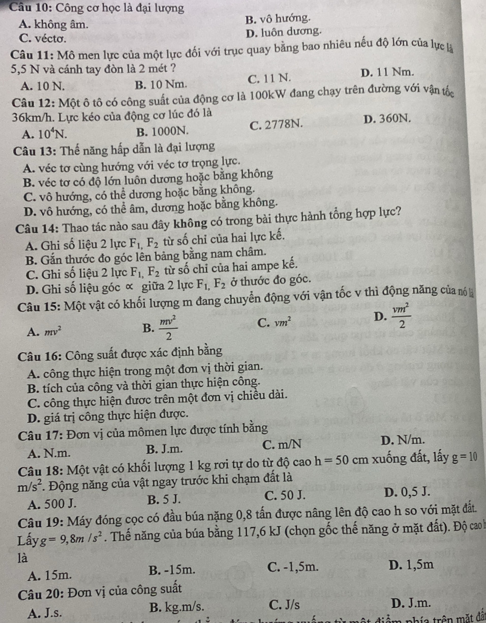 Công cơ học là đại lượng
A. không âm. B. vô hướng.
C. vécto. D. luôn dương.
Câu 11: Mô men lực của một lực đối với trục quay bằng bao nhiêu nếu độ lớn của lực là
5,5 N và cánh tay đòn là 2 mét ?
A. 10 N. B. 10 Nm. C. 11 N.
D. 11 Nm.
Câu 12: Một ô tô có công suất của động cơ là 100kW đang chạy trên đường với vận tốc
36km/h. Lực kéo của động cơ lúc đó là
A. 10^4N. B. 1000N. C. 2778N. D. 360N.
Câu 13: Thế năng hấp dẫn là đại lượng
A. véc tơ cùng hướng với véc tơ trọng lực.
B. véc tơ có độ lớn luôn dương hoặc bằng không
C. vô hướng, có thể dương hoặc bằng không.
D. vô hướng, có thể âm, dương hoặc bằng không.
Câu 14: Thao tác nào sau đây không có trong bài thực hành tổng hợp lực?
A. Ghi số liệu 2 lực F_1,F_2 từ số chỉ của hai lực kế.
B. Gắn thước đo góc lên bảng bằng nam châm.
C. Ghi số liệu 2 lực F_1,F_2 từ số chỉ của hai ampe kế.
D. Ghi số liệu góc ∝ giữa 2 lực F_1,F_2 ở thước đo góc.
Câu 15: Một vật có khối lượng m đang chuyển động với vận tốc v thì động năng của nó là
A. mv^2
B.  mv^2/2 
C. vm^2 D.  vm^2/2 
Câu 16: Công suất được xác định bằng
A. công thực hiện trong một đơn vị thời gian.
B. tích của công và thời gian thực hiện công.
C. công thực hiện được trên một đơn vị chiều dài.
D. giá trị công thực hiện được.
Câu 17: Đơn vị của mômen lực được tính bằng
A. N.m. B. J.m. C. m/N
D. N/m.
Câu 18: Một vật có khối lượng 1 kg rơi tự do từ độ cao h=50 cm xung đất, lấy g=10
m/s^2. Động năng của vật ngay trước khi chạm đất là
A. 500 J. B. 5 J. C. 50 J.
D. 0,5 J.
Câu 19: Máy đóng cọc có đầu búa nặng 0,8 tấn được nâng lên độ cao h so với mặt đắt.
Lấy g=9,8m/s^2. Thế năng của búa bằng 117,6 kJ (chọn gốc thế năng ở mặt đất). Độ cao h
là
A. 15m. B. -15m.
C. -1,5m. D. 1,5m
Câu 20: Đơn vị của công suất
A. J.s. B. kg.m/s.
C. J/s D. J.m.
điểm phía trên mặt đất