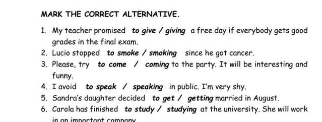 MARK THE CORRECT ALTERNATIVE. 
1. My teacher promised to give / giving a free day if everybody gets good 
grades in the final exam. 
2. Lucio stopped to smoke / smoking since he got cancer. 
3. Please, try to come / coming to the party. It will be interesting and 
funny. 
4. I avoid to speak / speaking in public. I'm very shy. 
5. Sandra's daughter decided to get / getting married in August. 
6. Carola has finished to study / studying at the university. She will work