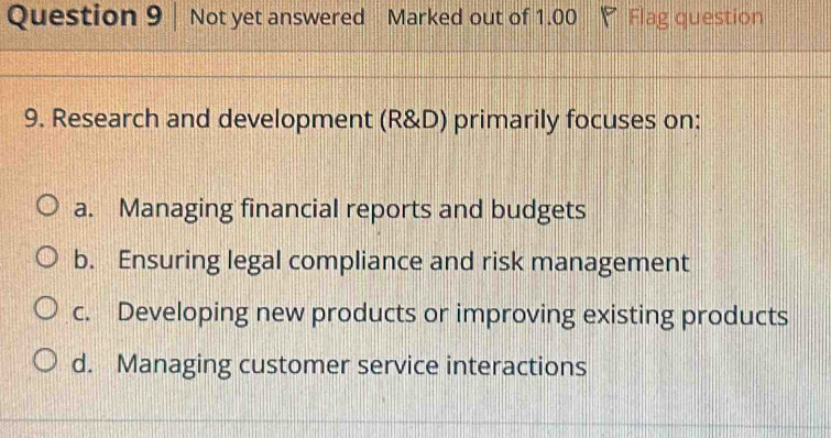 Not yet answered Marked out of 1.00 Flag question
9. Research and development (R&D) primarily focuses on:
a. Managing financial reports and budgets
b. Ensuring legal compliance and risk management
c. Developing new products or improving existing products
d. Managing customer service interactions