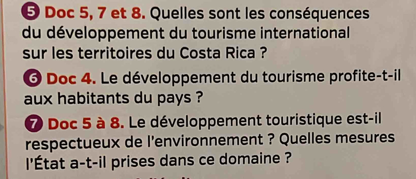 Doc 5, 7 et 8. Quelles sont les conséquences 
du développement du tourisme international 
sur les territoires du Costa Rica ? 
6 Doc 4. Le développement du tourisme profite-t-il 
aux habitants du pays ? 
7 Doc 5 à 8. Le développement touristique est-il 
respectueux de l'environnement ? Quelles mesures 
'État a-t-il prises dans ce domaine ?