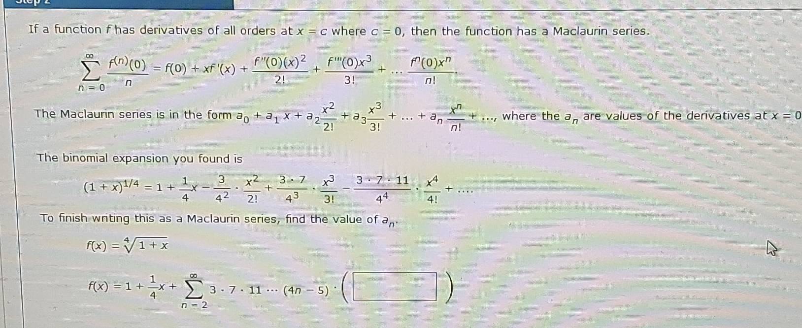 If a function f has derivatives of all orders at x=c where c=0 , then the function has a Maclaurin series.
sumlimits _(n=0)^(∈fty) f^((n))(0)/n =f(0)+xf'(x)+frac f''(0)(x)^22!+ f'''(0)x^3/3! +... f^n(0)x^n/n! . 
The Maclaurin series is in the form a_0+a_1x+a_2 x^2/2! +a_3 x^3/3! +...+a_n x^n/n! +..., where the a_n are values of the derivatives at x=0
The binomial expansion you found is
(1+x)^1/4=1+ 1/4 x- 3/4^2 ·  x^2/2! + 3· 7/4^3 ·  x^3/3! - 3· 7· 11/4^4 ·  x^4/4! +... 
To finish writing this as a Maclaurin series, find the value of a_n.
f(x)=sqrt[4](1+x)
f(x)=1+ 1/4 x+sumlimits _(n=2)^(∈fty)3· 7· 11·s (4n-5)· (□ )