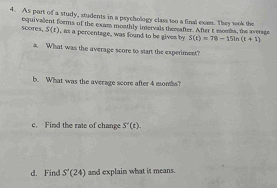 As part of a study, students in a psychology class too a final exam. They took the 
equivalent forms of the exam monthly intervals thereafter. After t months, the average 
scores, S(t) , as a percentage, was found to be given by S(t)=78-15ln (t+1)
a. What was the average score to start the experiment? 
b. What was the average score after 4 months? 
c. Find the rate of change S'(t). 
d. Find S'(24) and explain what it means.