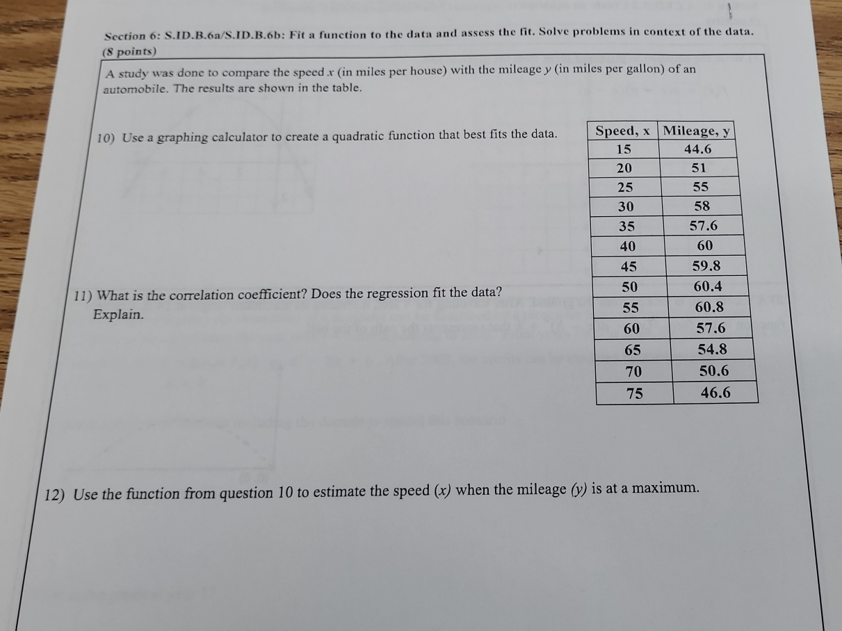 ID.B.6a/S.ID.B.6b: Fit a function to the data and assess the fit. Solve problems in context of the data. 
(8 points) 
A study was done to compare the speed x (in miles per house) with the mileage y (in miles per gallon) of an 
automobile. The results are shown in the table. 
10) Use a graphing calculator to create a quadratic function that best fits the data. 
11) What is the correlation coefficient? Does the regression fit the data? 
Explain. 
12) Use the function from question 10 to estimate the speed (x) when the mileage (y) is at a maximum.