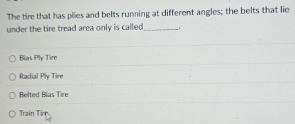 The tire that has plies and belts running at different angles; the belts that lie
under the tire tread area only is called_ .
Bias Ply Tire
Radial Ply Tire
Belted Bias Tire
Train Tir