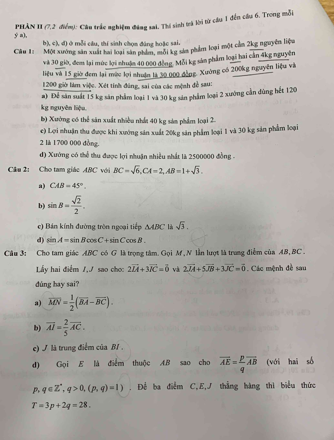 PHÀN II (7,2 điểm): Câu trắc nghiệm đúng sai. Thí sinh trả lời từ câu 1 đến câu 6. Trong mỗi
ý a),
b), c), d) ở mỗi câu, thí sinh chọn đúng hoặc sai.
Câu 1:  Một xưởng sản xuất hai loại sản phẩm, mỗi kg sản phẩm loại một cần 2kg nguyên liệu
và 30 giờ, đem lại mức lợi nhuận 40 000 đồng. Mỗi kg sản phẩm loại hai cần 4kg nguyên
liệu và 15 giờ đem lại mức lợi nhuận là 30 000 đồng. Xưởng có 200kg nguyên liệu và
1200 giờ làm việc. Xét tính đúng, sai của các mệnh đề sau:
a) Để sản suất 15 kg sản phẩm loại 1 và 30 kg sản phẩm loại 2 xưởng cần dùng hết 120
kg nguyên liệu.
b) Xưởng có thể sản xuất nhiều nhất 40 kg sản phẩm loại 2.
c) Lợi nhuận thu được khi xưởng sản xuất 20kg sản phẩm loại 1 và 30 kg sản phẩm loại
2 là 1700 000 đồng.
d) Xưởng có thể thu được lợi nhuận nhiều nhất là 2500000 đồng .
Câu 2: Cho tam giác ABC với BC=sqrt(6),CA=2,AB=1+sqrt(3).
a) CAB=45°.
b) sin B= sqrt(2)/2 .
c) Bán kính đường tròn ngoại tiếp △ ABC là sqrt(3).
d) sin A=sin Bcos C+sin Ccos B.
Câu 3: Cho tam giác ABC có G là trọng tâm. Gọi M, N lần lượt là trung điểm của AB,BC .
Ly hai điểm I,J sao cho: 2vector IA+3vector IC=vector 0 và 2vector JA+5vector JB+3vector JC=vector 0. Các mệnh đề sau
dúng hay sai?
a) overline MN= 1/2 (overline BA-overline BC).
b) vector AI= 2/5 vector AC.
c) J là trung điểm của BI .
d) Gọi E là điểm thuộc AB sao cho vector AE= p/q vector AB (với hai số
p, q∈ Z^*,q>0,(p,q)=1). Để ba điểm C,E,J thẳng hàng thì biểu thức
T=3p+2q=28.