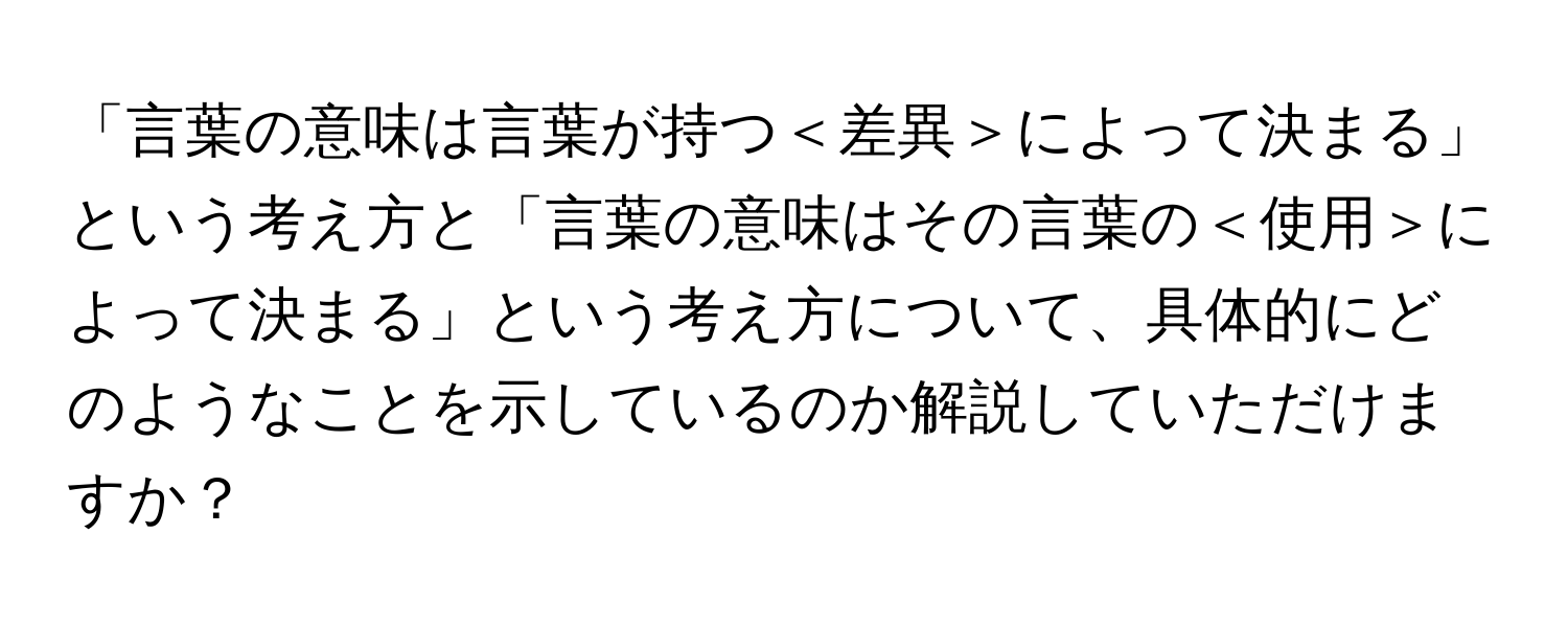 「言葉の意味は言葉が持つ＜差異＞によって決まる」という考え方と「言葉の意味はその言葉の＜使用＞によって決まる」という考え方について、具体的にどのようなことを示しているのか解説していただけますか？