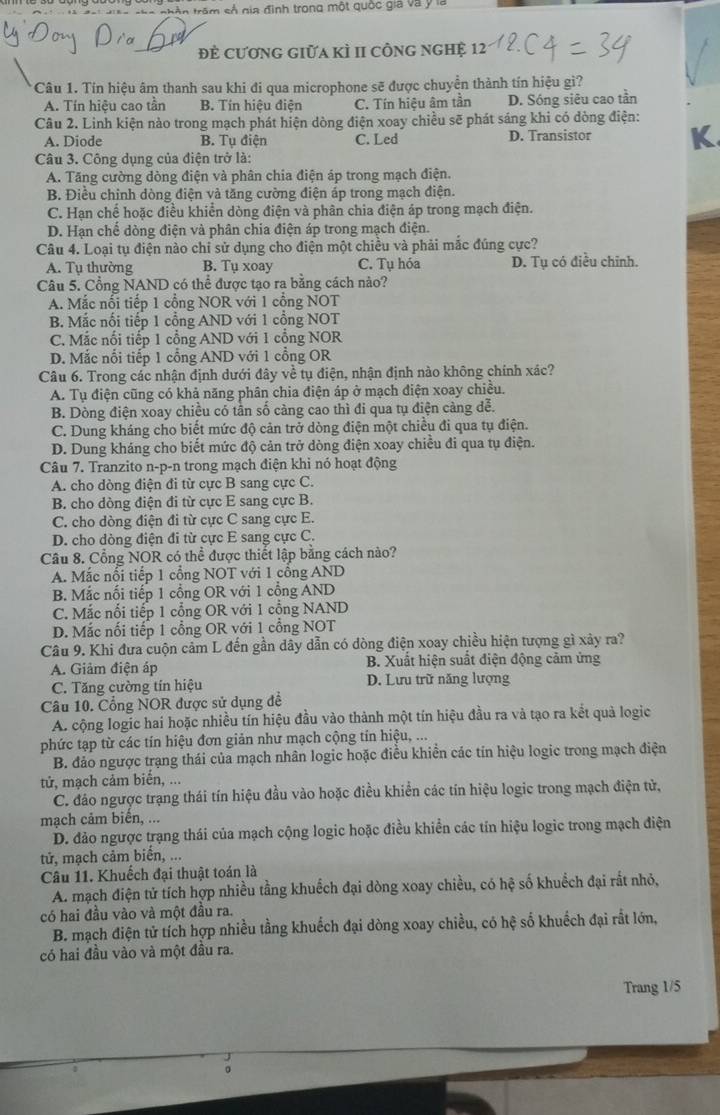 ===  nhân trêm số gia đình trong một quốc gia và ý la
Đẻ cươnG giữa kÌ II công ngHệ 12
*Câu 1. Tín hiệu âm thanh sau khi đi qua microphone sẽ được chuyền thành tín hiệu gì?
A. Tín hiệu cao tần B. Tín hiệu điễn C. Tín hiệu âm tần D. Sóng siêu cao tần
Câu 2. Linh kiện nào trong mạch phát hiện dòng điện xoay chiều sẽ phát sáng khi có dòng điện:
A. Diode B. Tụ điện C. Led D. Transistor
Câu 3. Công dụng của điện trở là:
A. Tăng cường dòng điện và phân chia điện áp trong mạch điện.
B. Điều chỉnh dòng điện và tăng cường điện áp trong mạch điện.
C. Hạn chế hoặc điều khiển dòng điện và phân chia điện áp trong mạch điện.
D. Hạn chế dòng điện và phân chia điện áp trong mạch điện.
Câu 4. Loại tụ điện nào chỉ sử dụng cho điện một chiều và phải mắc đúng cực?
A. Tụ thường B. Tụ xoay C. Tụ hóa D. Tụ có điều chỉnh.
Câu 5. Cổng NAND có thể được tạo ra bằng cách nào?
A. Mắc nổi tiếp 1 cổng NOR với 1 cổng NOT
B. Mắc nổi tiếp 1 cổng AND với 1 cổng NOT
C. Mắc nổi tiếp 1 cổng AND với 1 cổng NOR
D. Mắc nổi tiếp 1 cổng AND với 1 cổng OR
Câu 6. Trong các nhận định dưới đây về tụ điện, nhận định nào không chính xác?
A. Tụ điện cũng có khả năng phân chia điện áp ở mạch điện xoay chiều.
B. Dòng điện xoay chiều có tân số càng cao thì đi qua tụ điện cảng dễ.
C. Dung kháng cho biết mức độ cản trở dòng điện một chiều đi qua tụ điện.
D. Dung kháng cho biết mức độ cản trở dòng điện xoay chiều đi qua tụ điện.
Câu 7. Tranzito n-p-n trong mạch điện khi nó hoạt động
A. cho dòng điện đi từ cực B sang cực C.
B. cho dòng điện đi từ cực E sang cực B.
C. cho dòng điện đi từ cực C sang cực E.
D. cho dòng điện đi từ cực E sang cực C.
Câu 8. Cổng NOR có thể được thiết lập bằng cách nào?
A. Mắc nổi tiếp 1 cổng NOT với 1 cổng AND
B. Mắc nổi tiếp 1 cổng OR với 1 cổng AND
C. Mắc nổi tiếp 1 cổng OR với 1 cổng NAND
D. Mắc nối tiếp 1 cổng OR với 1 cổng NOT
Câu 9. Khi đưa cuộn cảm L đến gần dây dẫn có dòng điện xoay chiều hiện tượng gì xảy ra?
A. Giảm điện áp B. Xuất hiện suất điện động cảm ứng
C. Tăng cường tín hiệu D. Lưu trữ năng lượng
Câu 10. Cổng NOR được sử dụng đề
A. cộng logic hai hoặc nhiều tín hiệu đầu vào thành một tín hiệu đầu ra và tạo ra kết quả logic
phức tạp từ các tín hiệu đơn giản như mạch cộng tín hiệu, ...
B. đảo ngược trạng thái của mạch nhân logic hoặc điều khiển các tín hiệu logic trong mạch điện
tử, mạch cảm biển, ...
C. đảo ngược trạng thái tín hiệu đầu vào hoặc điều khiển các tín hiệu logic trong mạch điện tử,
mạch cảm biến, ...
D. đảo ngược trạng thái của mạch cộng logic hoặc điều khiển các tín hiệu logic trong mạch điện
tử, mạch cảm biển, ...
Câu 11. Khuếch đại thuật toán là
A. mạch điện tử tích hợp nhiều tầng khuếch đại dòng xoay chiều, có hệ số khuềch đại rất nhỏ,
có hai đầu vào và một đầu ra.
B. mạch điện tử tích hợp nhiều tầng khuếch đại dòng xoay chiều, có hệ số khuếch đại rất lớn,
có hai đầu vào và một đầu ra.
Trang 1/5