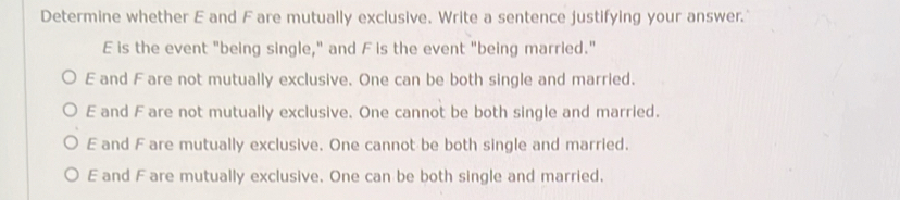 Determine whether E and F are mutually exclusive. Write a sentence justifying your answer.'
E is the event "being single," and F is the event "being married."
E and F are not mutually exclusive. One can be both single and married.
E and F are not mutually exclusive. One cannot be both single and married.
E and Fare mutually exclusive. One cannot be both single and married.
E and F are mutually exclusive. One can be both single and married.