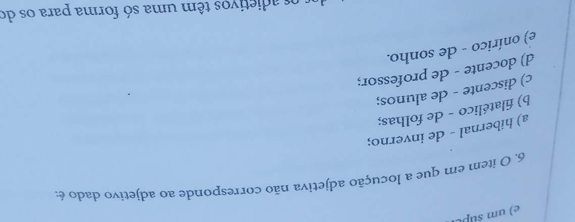 um supt
6. O item em que a locução adjetiva não corresponde ao adjetivo dado é:
a) hibernal - de inverno;
b) filatélico - de folhas;
c) discente - de alunos;
d) docente - de professor;
e) onírico - de sonho.
os adietivos têm uma só forma para os do