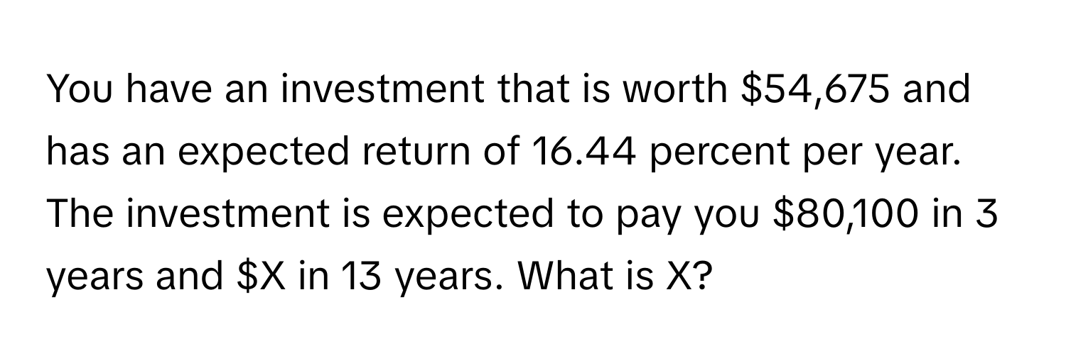 You have an investment that is worth $54,675 and has an expected return of 16.44 percent per year. The investment is expected to pay you $80,100 in 3 years and $X in 13 years. What is X?